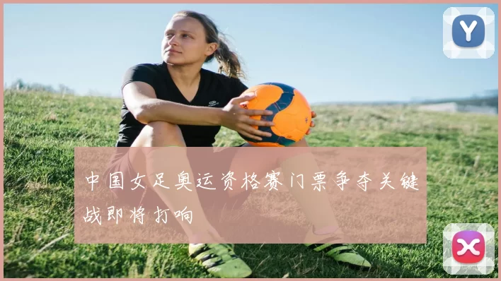 中国女足奥运资格赛门票争夺关键战即将打响