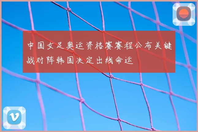 中国女足奥运资格赛赛程公布关键战对阵韩国决定出线命运