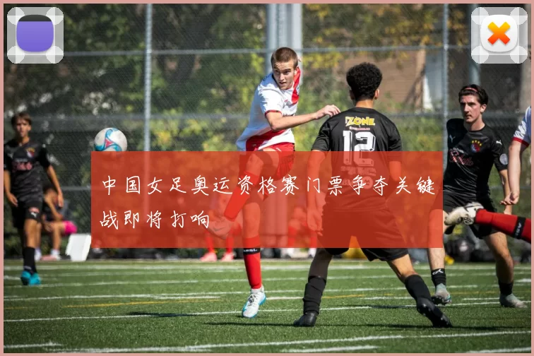中国女足奥运资格赛门票争夺关键战即将打响