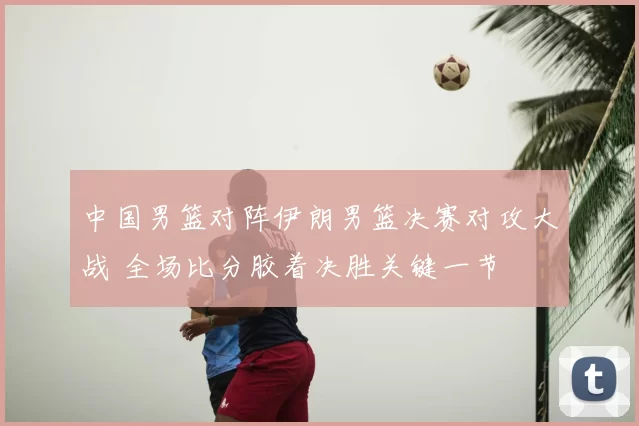 中国男篮对阵伊朗男篮决赛对攻大战 全场比分胶着决胜关键一节