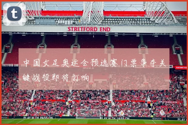 中国女足奥运会预选赛门票争夺关键战役即将打响