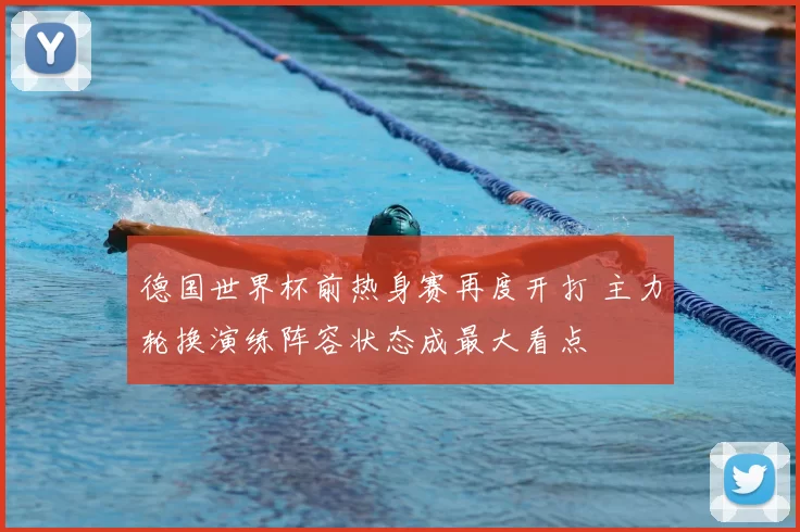 德国世界杯前热身赛再度开打 主力轮换演练阵容状态成最大看点