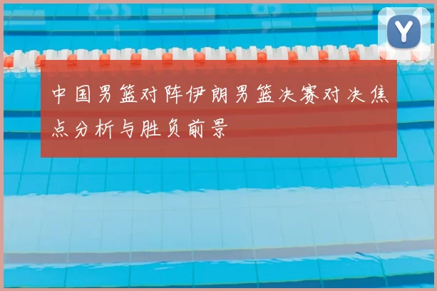 中国男篮对阵伊朗男篮决赛对决焦点分析与胜负前景