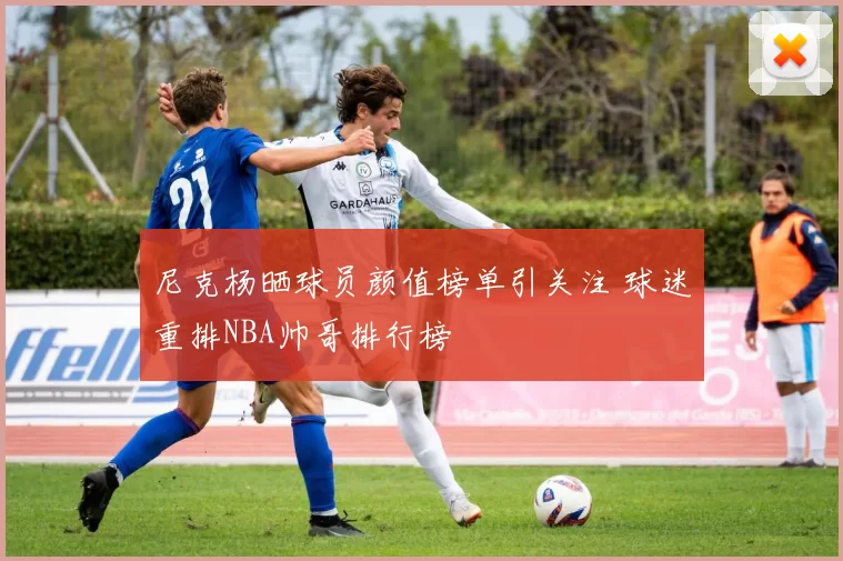 尼克杨晒球员颜值榜单引关注 球迷重排NBA帅哥排行榜