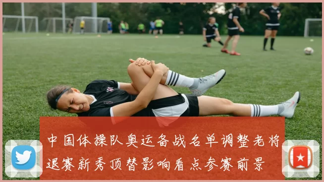 中国体操队奥运备战名单调整老将退赛新秀顶替影响看点参赛前景