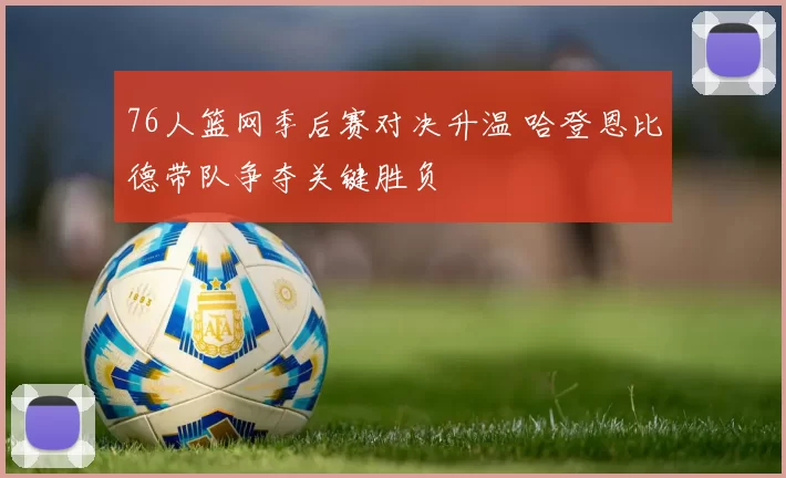 76人篮网季后赛对决升温 哈登恩比德带队争夺关键胜负