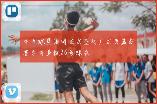 中国球员周琦正式签约广东男篮新赛季将身披26号球衣