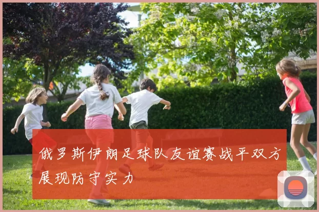 俄罗斯伊朗足球队友谊赛战平双方展现防守实力