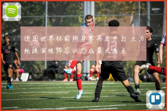 德国世界杯前热身赛再度开打 主力轮换演练阵容状态成最大看点