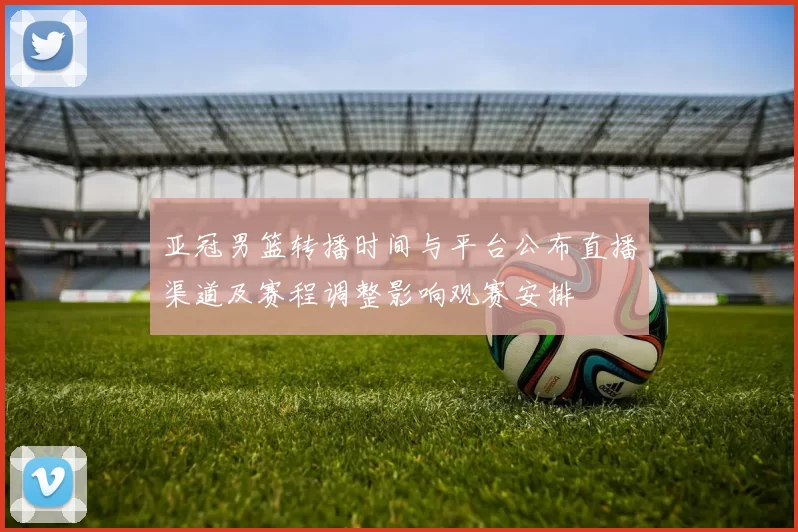 亚冠男篮转播时间与平台公布直播渠道及赛程调整影响观赛安排