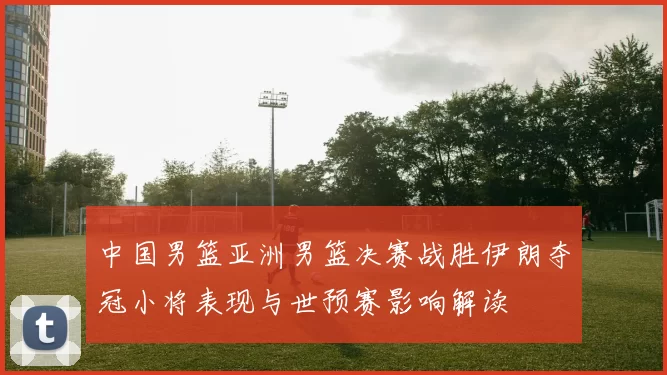 中国男篮亚洲男篮决赛战胜伊朗夺冠小将表现与世预赛影响解读