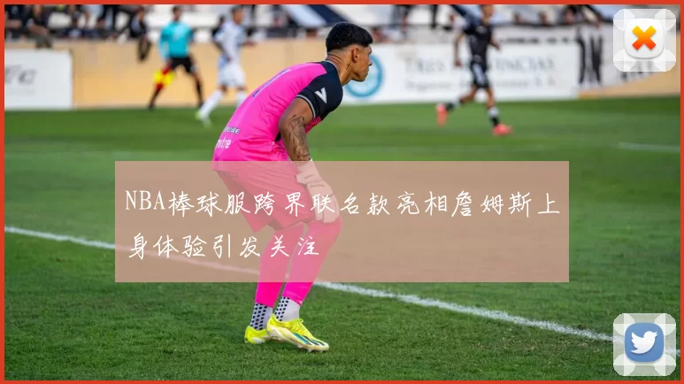 NBA棒球服跨界联名款亮相詹姆斯上身体验引发关注