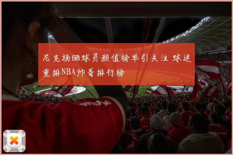 尼克杨晒球员颜值榜单引关注 球迷重排NBA帅哥排行榜