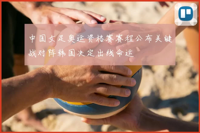 中国女足奥运资格赛赛程公布关键战对阵韩国决定出线命运
