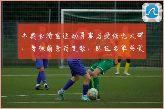 冬奥会滑雪运动员赛后受伤无大碍,晋级前景存变数,队伍名单或受影响
