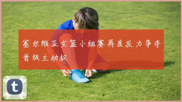 塞尔维亚女篮小组赛再度发力争夺晋级主动权