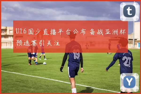 U16国少直播平台公布 备战亚洲杯预选赛引关注