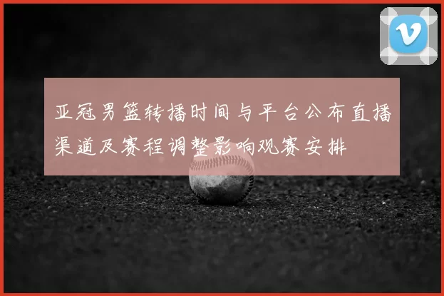 亚冠男篮转播时间与平台公布直播渠道及赛程调整影响观赛安排