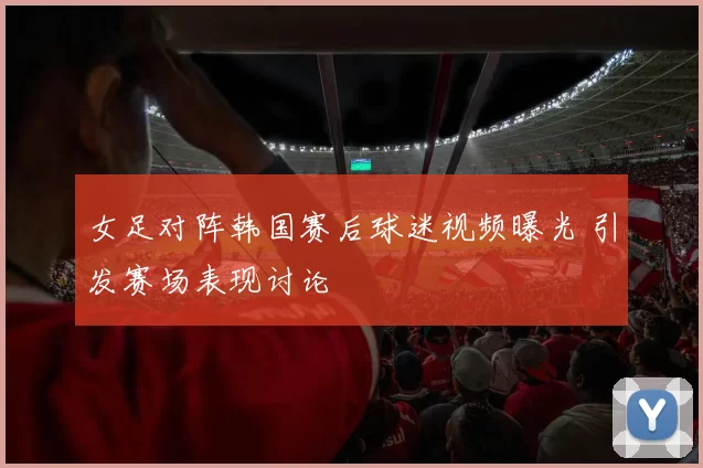 女足对阵韩国赛后球迷视频曝光 引发赛场表现讨论