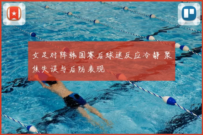 女足对阵韩国赛后球迷反应冷静 聚焦失误与后防表现