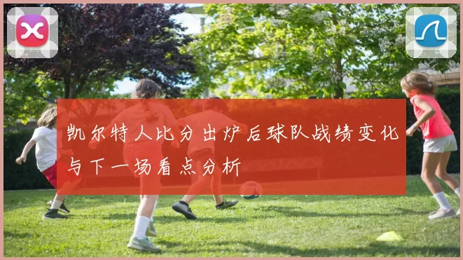 凯尔特人比分出炉后球队战绩变化与下一场看点分析
