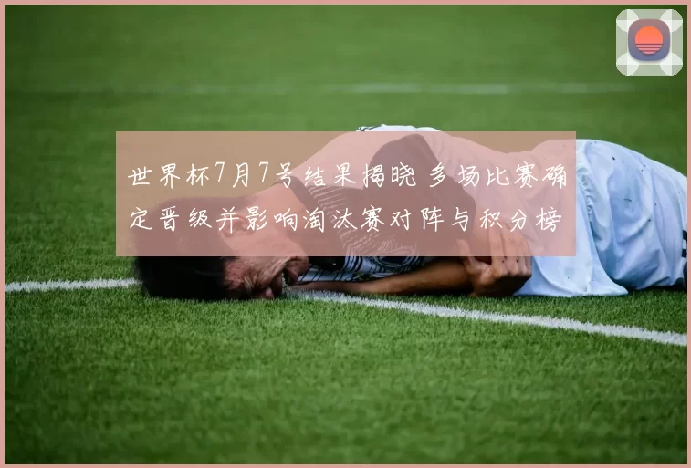 世界杯7月7号结果揭晓 多场比赛确定晋级并影响淘汰赛对阵与积分榜