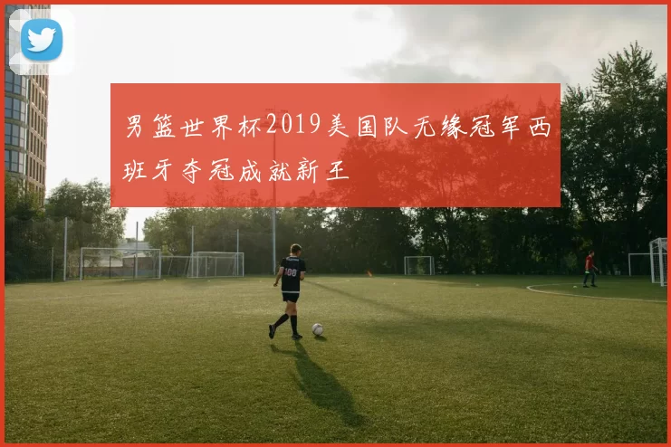 男篮世界杯2019美国队无缘冠军西班牙夺冠成就新王