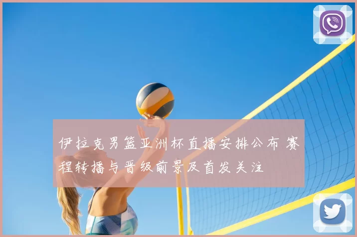 伊拉克男篮亚洲杯直播安排公布 赛程转播与晋级前景及首发关注