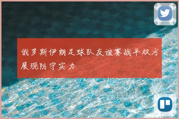 俄罗斯伊朗足球队友谊赛战平双方展现防守实力