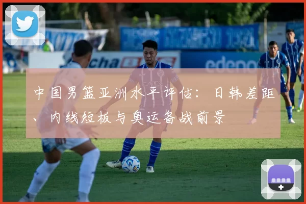 中国男篮亚洲水平评估：日韩差距、内线短板与奥运备战前景