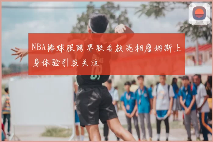 NBA棒球服跨界联名款亮相詹姆斯上身体验引发关注