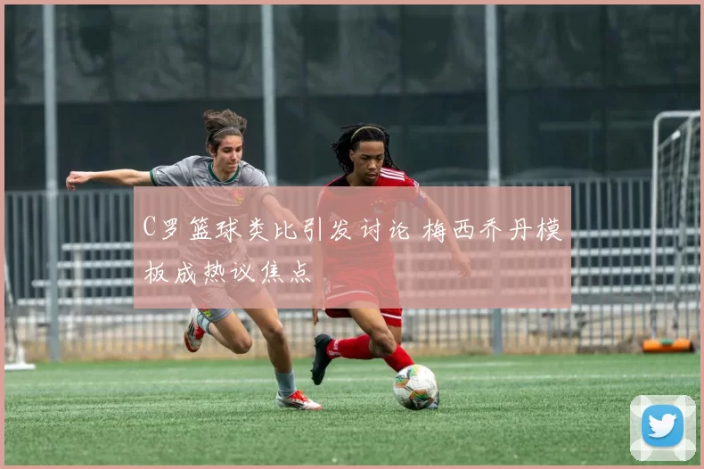 C罗篮球类比引发讨论 梅西乔丹模板成热议焦点