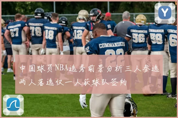 中国球员NBA选秀前景分析三人参选两人落选仅一人获球队签约