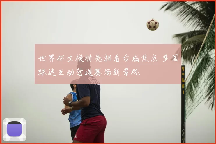 世界杯女模特亮相看台成焦点 多国球迷互动营造赛场新景观