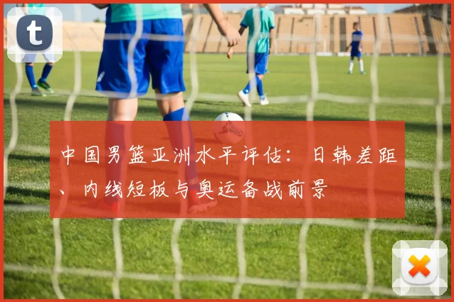 中国男篮亚洲水平评估：日韩差距、内线短板与奥运备战前景