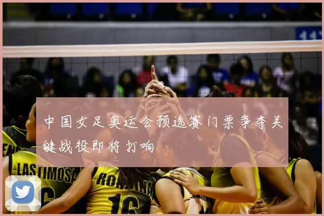 中国女足奥运会预选赛门票争夺关键战役即将打响