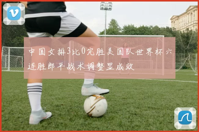 中国女排3比0完胜美国队世界杯六连胜郎平战术调整显成效