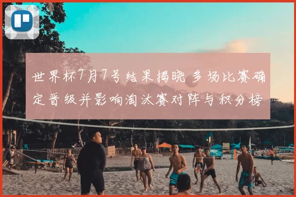 世界杯7月7号结果揭晓 多场比赛确定晋级并影响淘汰赛对阵与积分榜