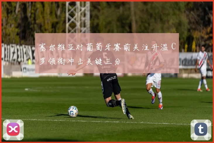塞尔维亚对葡萄牙赛前关注升温 C罗领衔冲击关键三分