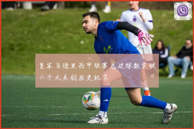 皇家马德里西甲联赛总进球数突破六千大关创历史纪录