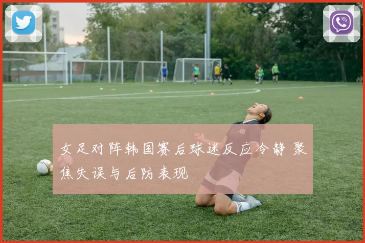 女足对阵韩国赛后球迷反应冷静 聚焦失误与后防表现