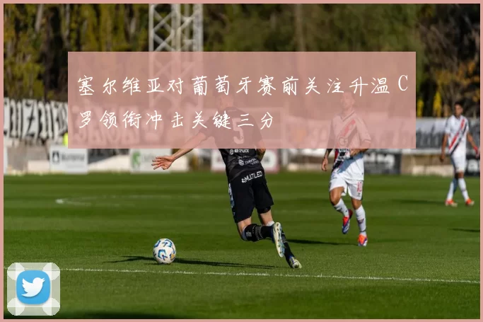 塞尔维亚对葡萄牙赛前关注升温 C罗领衔冲击关键三分